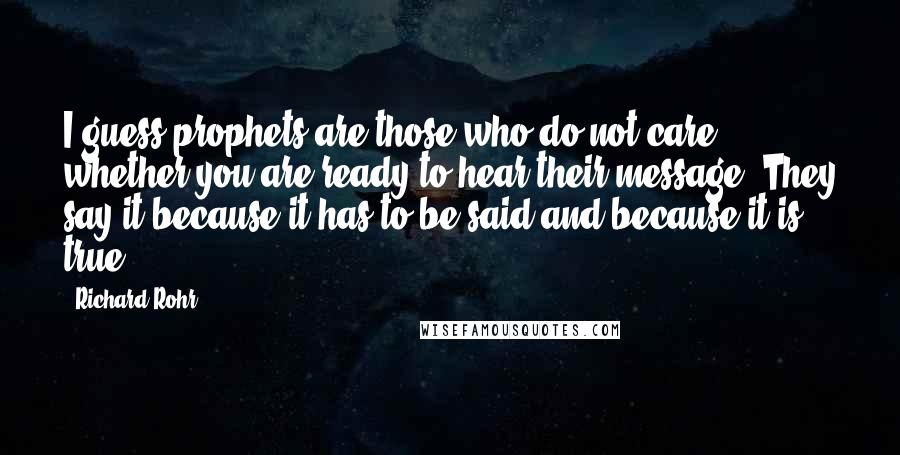 Richard Rohr Quotes: I guess prophets are those who do not care whether you are ready to hear their message. They say it because it has to be said and because it is true.