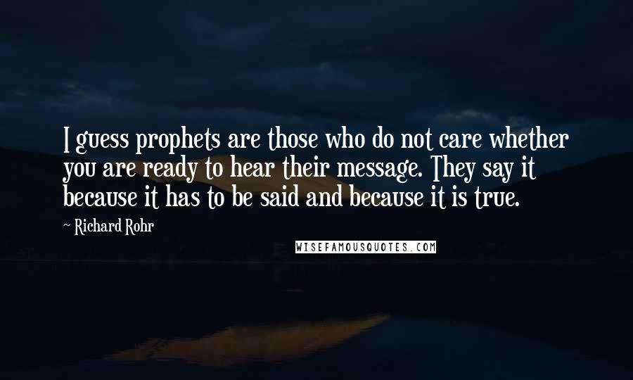 Richard Rohr Quotes: I guess prophets are those who do not care whether you are ready to hear their message. They say it because it has to be said and because it is true.