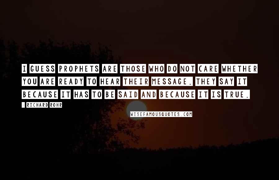 Richard Rohr Quotes: I guess prophets are those who do not care whether you are ready to hear their message. They say it because it has to be said and because it is true.