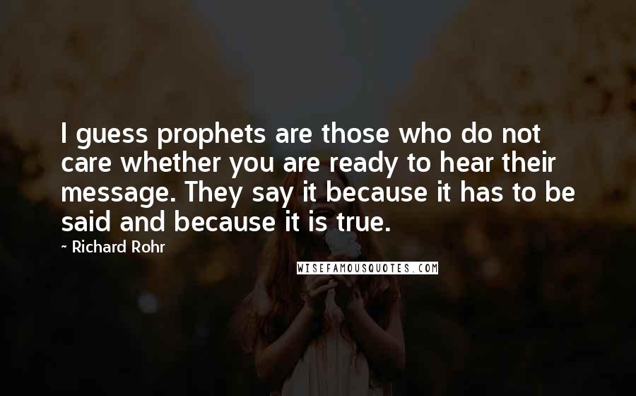 Richard Rohr Quotes: I guess prophets are those who do not care whether you are ready to hear their message. They say it because it has to be said and because it is true.
