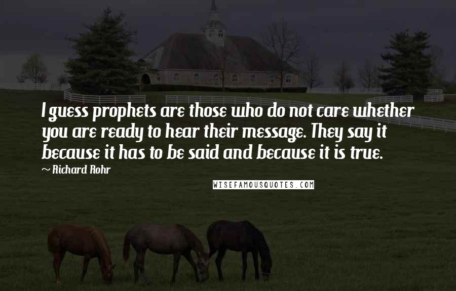 Richard Rohr Quotes: I guess prophets are those who do not care whether you are ready to hear their message. They say it because it has to be said and because it is true.