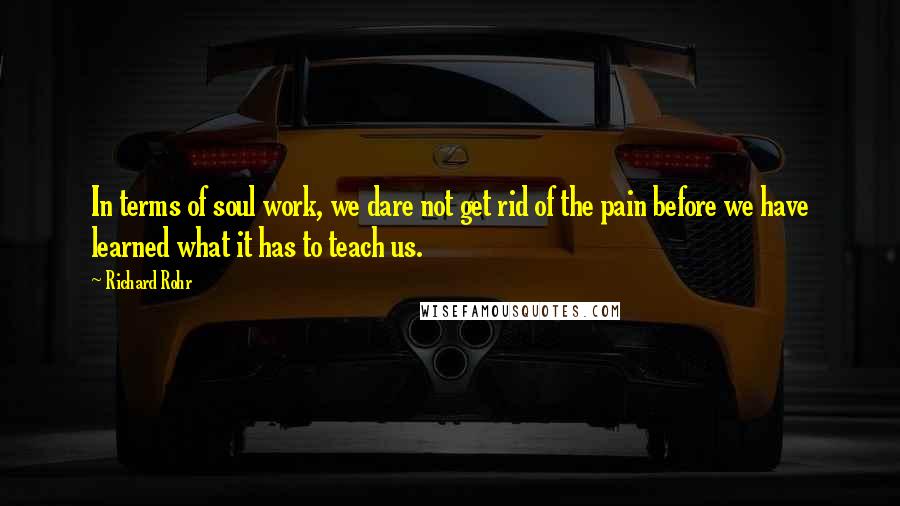 Richard Rohr Quotes: In terms of soul work, we dare not get rid of the pain before we have learned what it has to teach us.