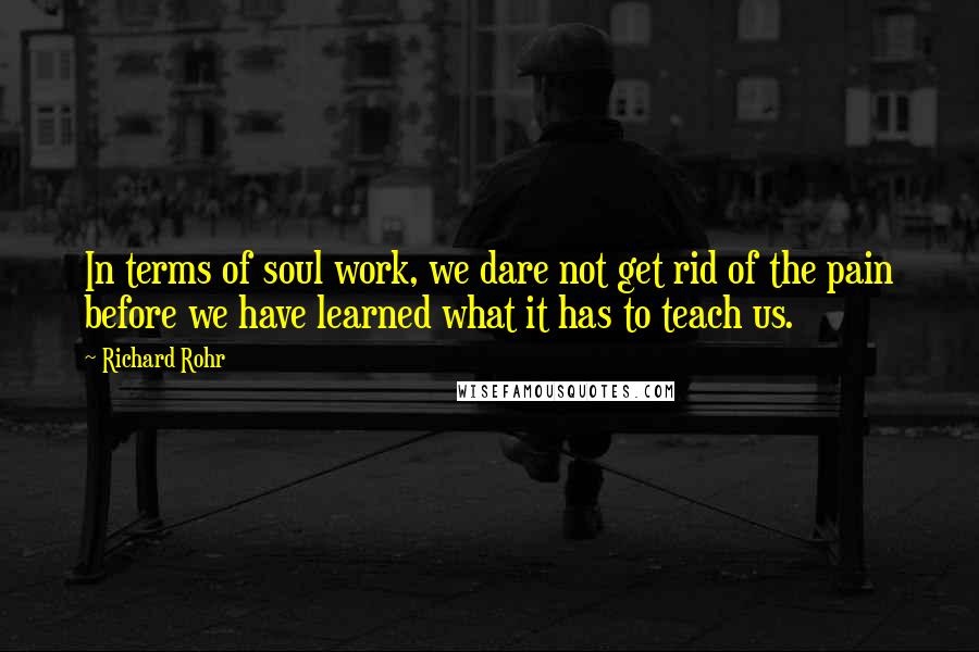 Richard Rohr Quotes: In terms of soul work, we dare not get rid of the pain before we have learned what it has to teach us.