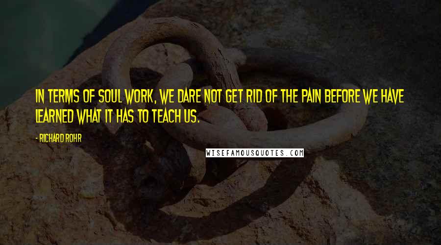 Richard Rohr Quotes: In terms of soul work, we dare not get rid of the pain before we have learned what it has to teach us.