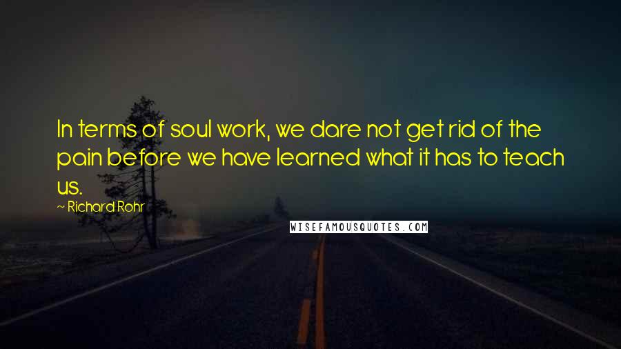 Richard Rohr Quotes: In terms of soul work, we dare not get rid of the pain before we have learned what it has to teach us.