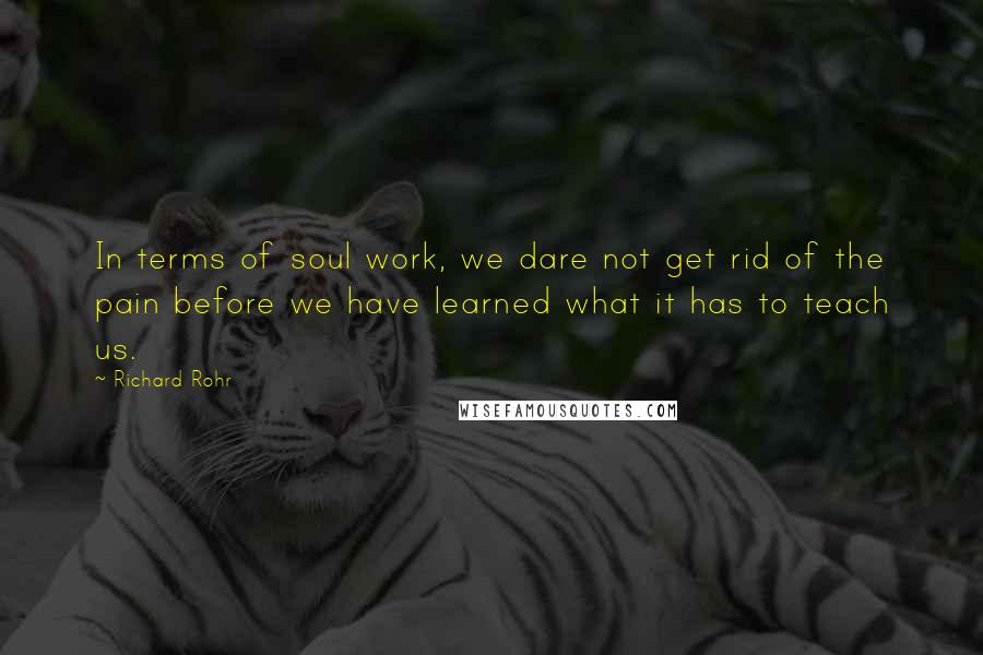 Richard Rohr Quotes: In terms of soul work, we dare not get rid of the pain before we have learned what it has to teach us.