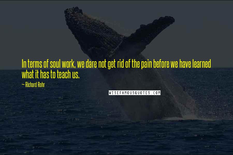 Richard Rohr Quotes: In terms of soul work, we dare not get rid of the pain before we have learned what it has to teach us.