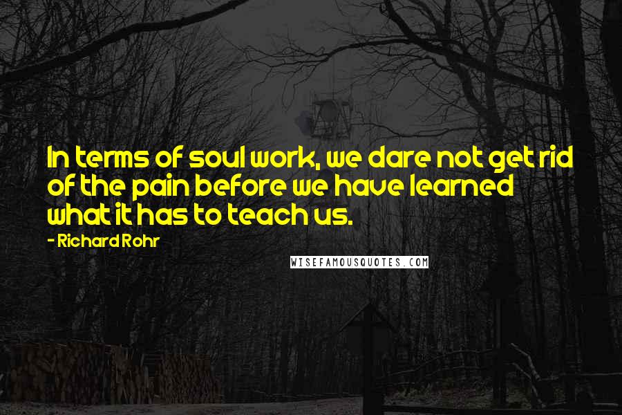 Richard Rohr Quotes: In terms of soul work, we dare not get rid of the pain before we have learned what it has to teach us.