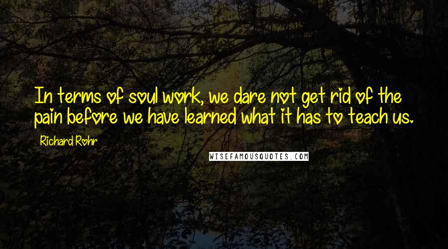 Richard Rohr Quotes: In terms of soul work, we dare not get rid of the pain before we have learned what it has to teach us.