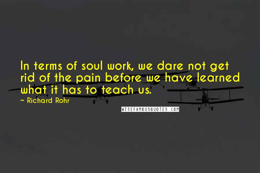 Richard Rohr Quotes: In terms of soul work, we dare not get rid of the pain before we have learned what it has to teach us.