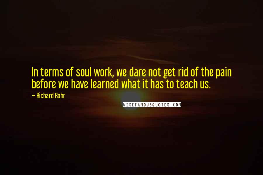 Richard Rohr Quotes: In terms of soul work, we dare not get rid of the pain before we have learned what it has to teach us.