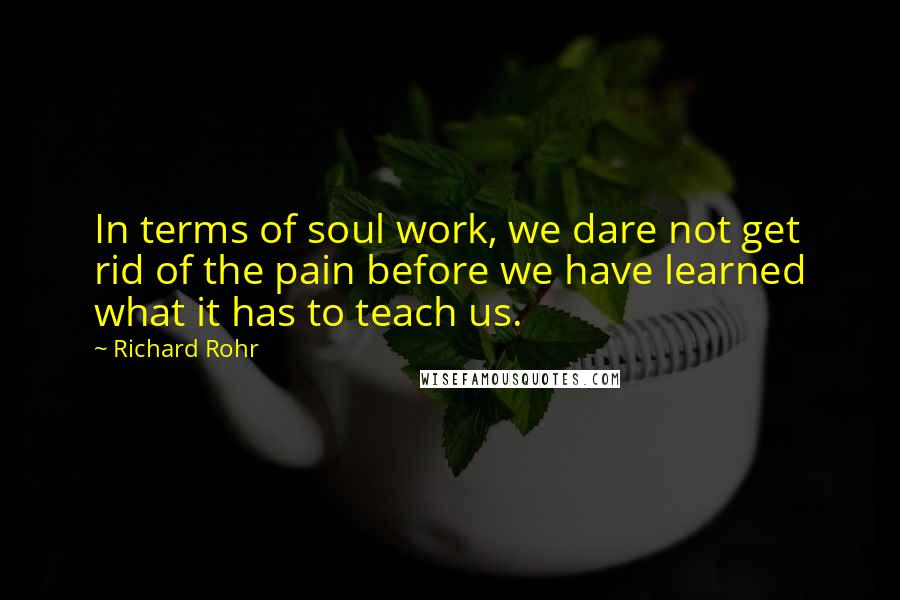 Richard Rohr Quotes: In terms of soul work, we dare not get rid of the pain before we have learned what it has to teach us.