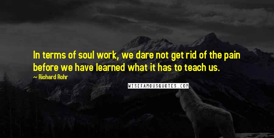 Richard Rohr Quotes: In terms of soul work, we dare not get rid of the pain before we have learned what it has to teach us.