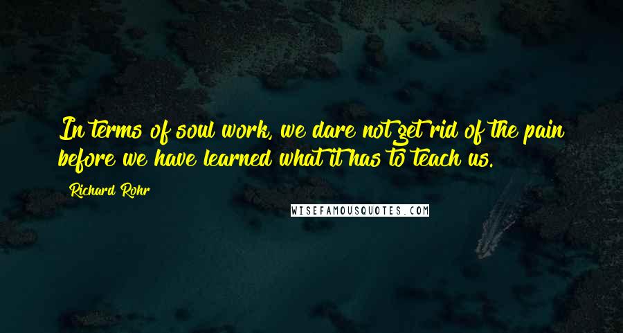 Richard Rohr Quotes: In terms of soul work, we dare not get rid of the pain before we have learned what it has to teach us.