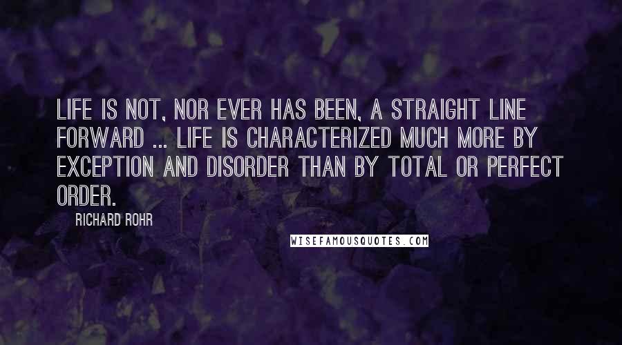 Richard Rohr Quotes: Life is not, nor ever has been, a straight line forward ... Life is characterized much more by exception and disorder than by total or perfect order.