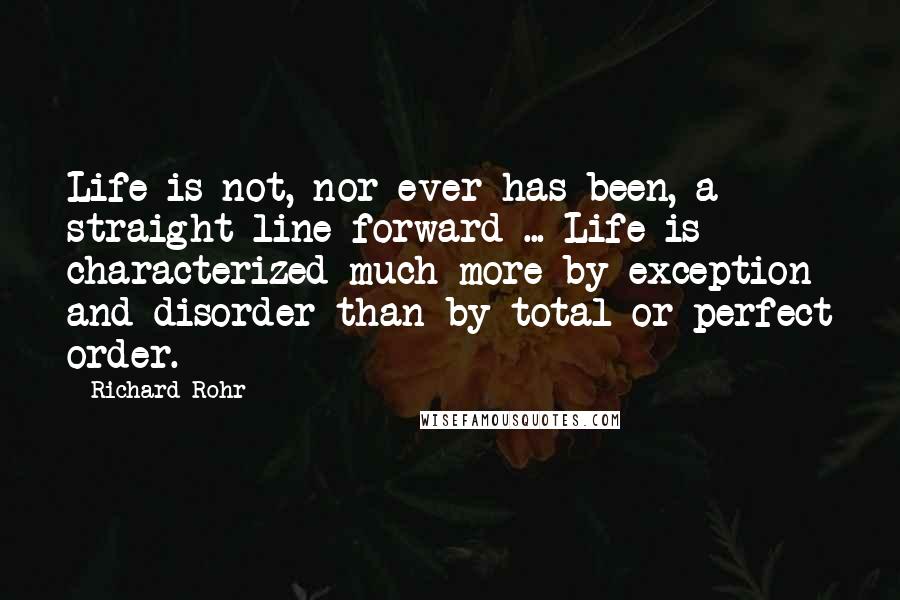 Richard Rohr Quotes: Life is not, nor ever has been, a straight line forward ... Life is characterized much more by exception and disorder than by total or perfect order.