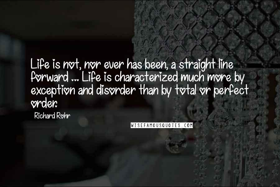 Richard Rohr Quotes: Life is not, nor ever has been, a straight line forward ... Life is characterized much more by exception and disorder than by total or perfect order.