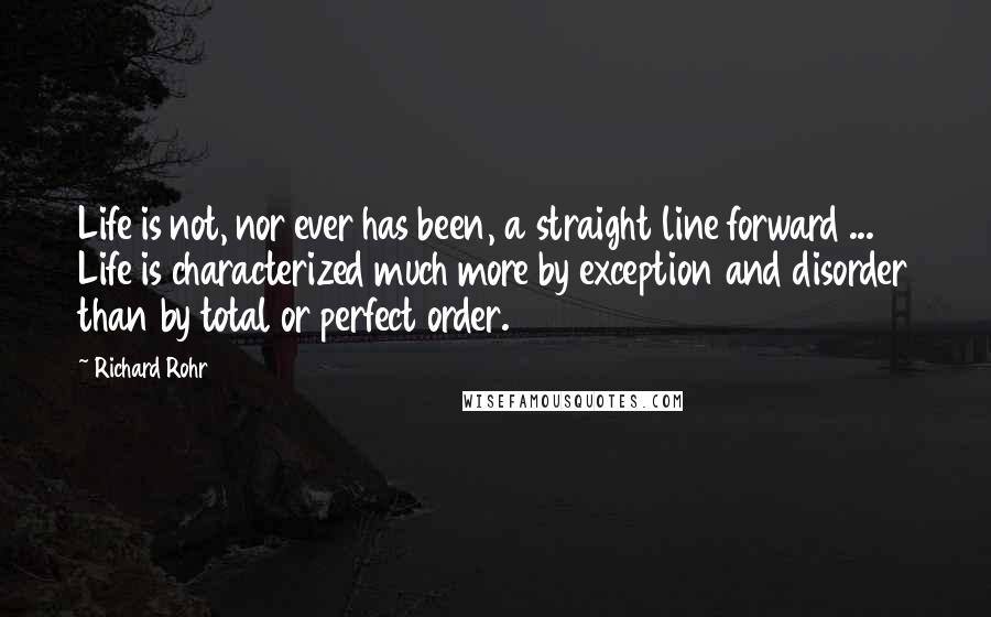 Richard Rohr Quotes: Life is not, nor ever has been, a straight line forward ... Life is characterized much more by exception and disorder than by total or perfect order.