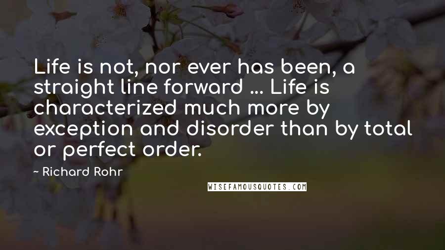 Richard Rohr Quotes: Life is not, nor ever has been, a straight line forward ... Life is characterized much more by exception and disorder than by total or perfect order.