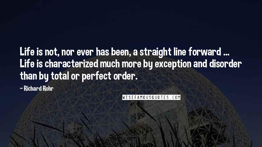 Richard Rohr Quotes: Life is not, nor ever has been, a straight line forward ... Life is characterized much more by exception and disorder than by total or perfect order.