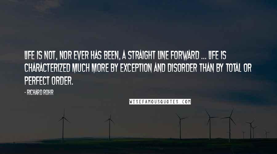 Richard Rohr Quotes: Life is not, nor ever has been, a straight line forward ... Life is characterized much more by exception and disorder than by total or perfect order.