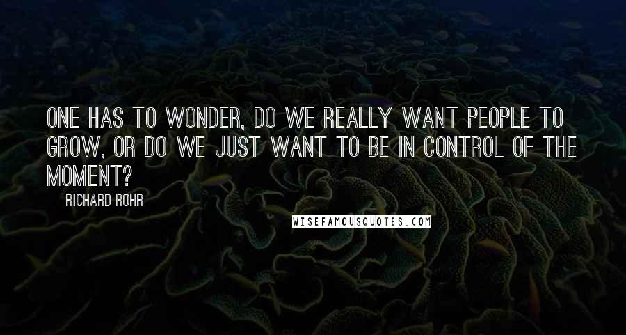 Richard Rohr Quotes: One has to wonder, do we really want people to grow, or do we just want to be in control of the moment?