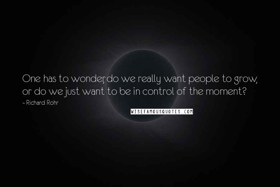 Richard Rohr Quotes: One has to wonder, do we really want people to grow, or do we just want to be in control of the moment?