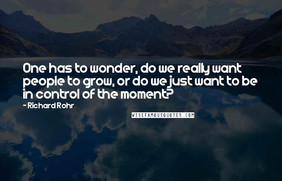 Richard Rohr Quotes: One has to wonder, do we really want people to grow, or do we just want to be in control of the moment?