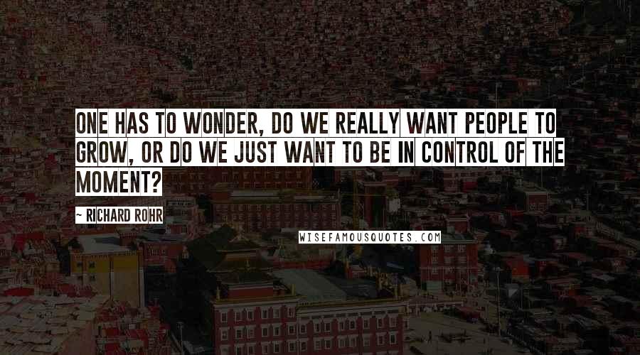 Richard Rohr Quotes: One has to wonder, do we really want people to grow, or do we just want to be in control of the moment?