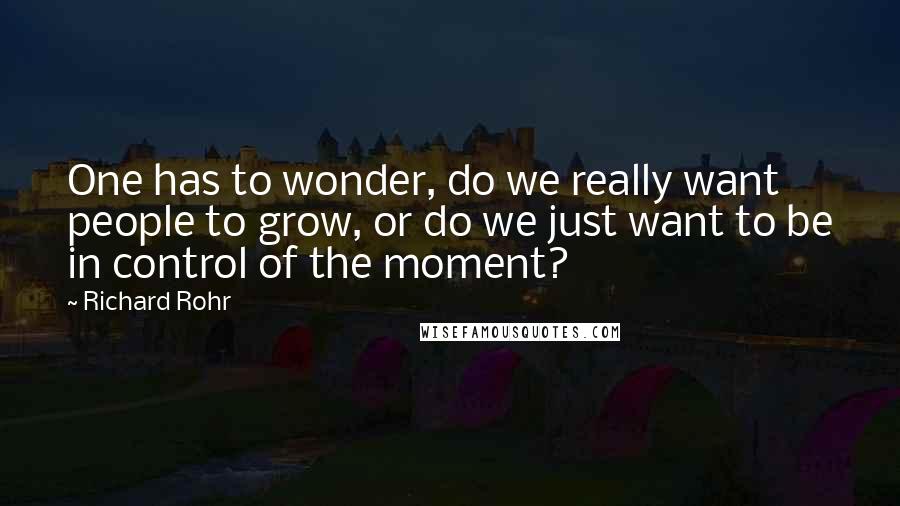 Richard Rohr Quotes: One has to wonder, do we really want people to grow, or do we just want to be in control of the moment?