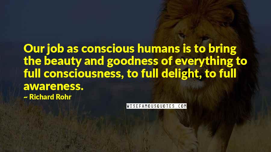 Richard Rohr Quotes: Our job as conscious humans is to bring the beauty and goodness of everything to full consciousness, to full delight, to full awareness.