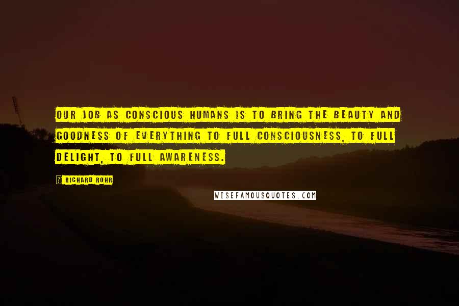 Richard Rohr Quotes: Our job as conscious humans is to bring the beauty and goodness of everything to full consciousness, to full delight, to full awareness.