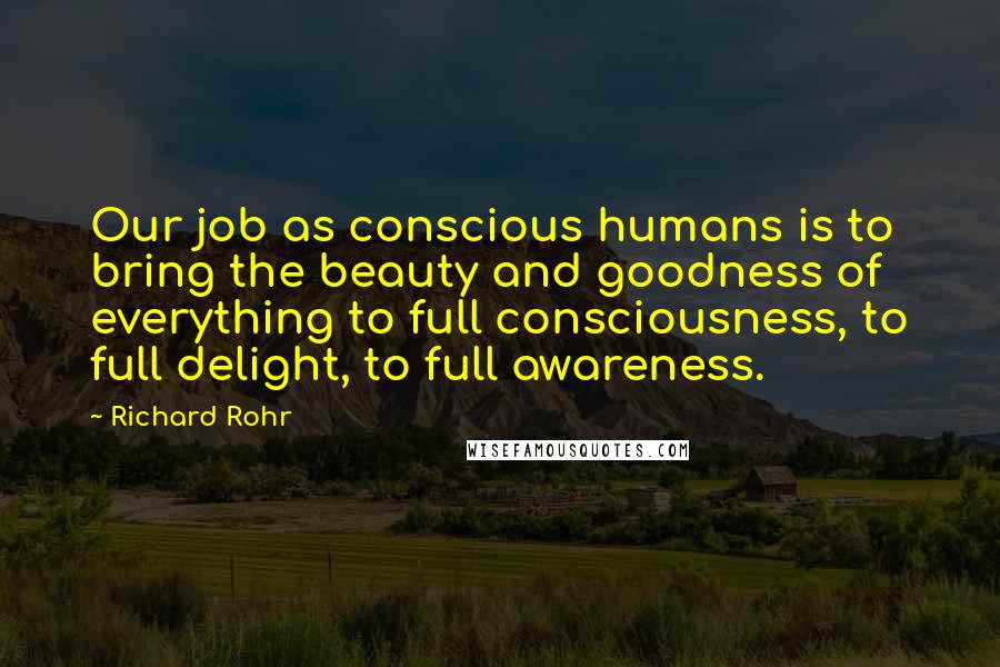 Richard Rohr Quotes: Our job as conscious humans is to bring the beauty and goodness of everything to full consciousness, to full delight, to full awareness.