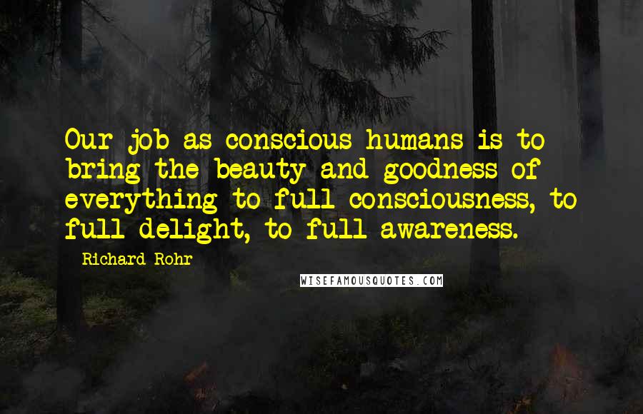 Richard Rohr Quotes: Our job as conscious humans is to bring the beauty and goodness of everything to full consciousness, to full delight, to full awareness.