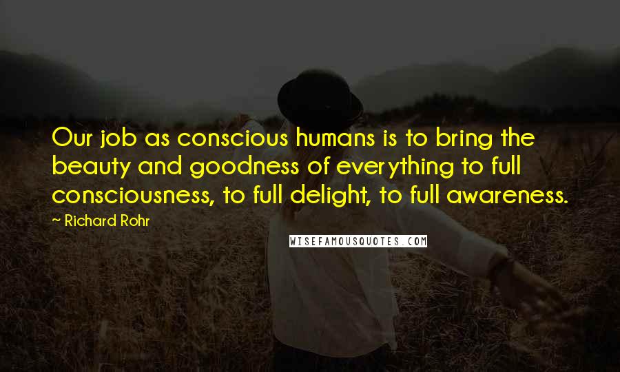 Richard Rohr Quotes: Our job as conscious humans is to bring the beauty and goodness of everything to full consciousness, to full delight, to full awareness.