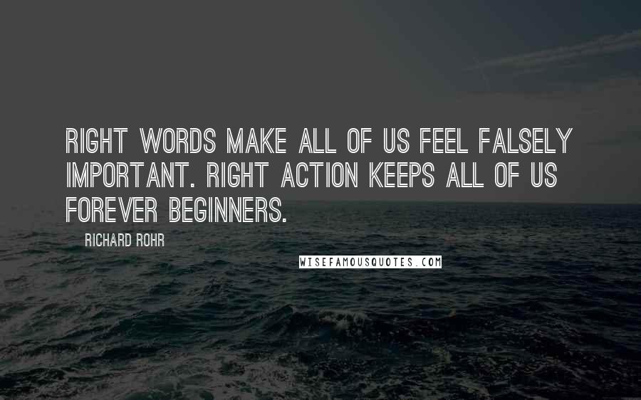 Richard Rohr Quotes: Right words make all of us feel falsely important. Right action keeps all of us forever beginners.