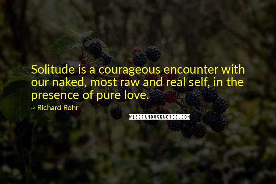Richard Rohr Quotes: Solitude is a courageous encounter with our naked, most raw and real self, in the presence of pure love.