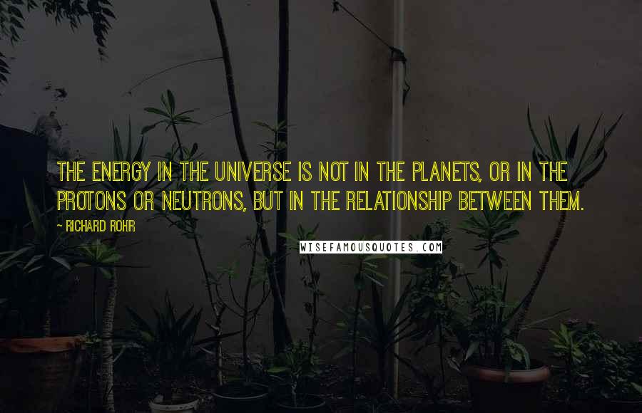 Richard Rohr Quotes: The energy in the universe is not in the planets, or in the protons or neutrons, but in the relationship between them.