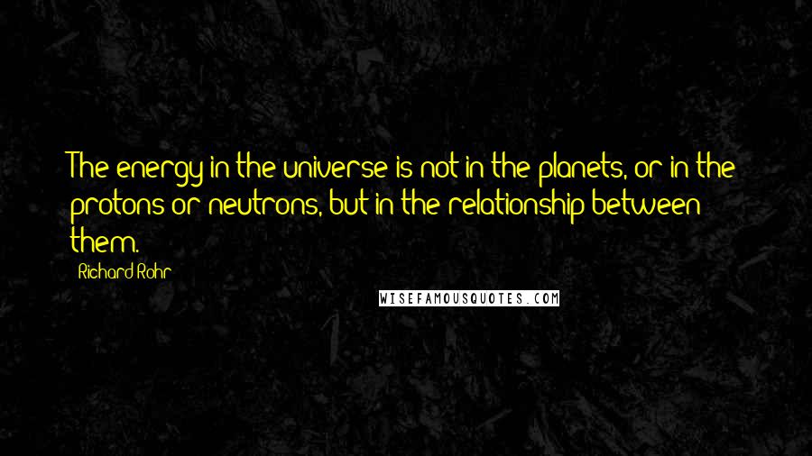 Richard Rohr Quotes: The energy in the universe is not in the planets, or in the protons or neutrons, but in the relationship between them.