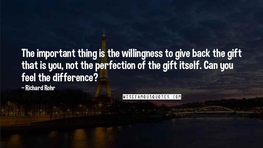 Richard Rohr Quotes: The important thing is the willingness to give back the gift that is you, not the perfection of the gift itself. Can you feel the difference?