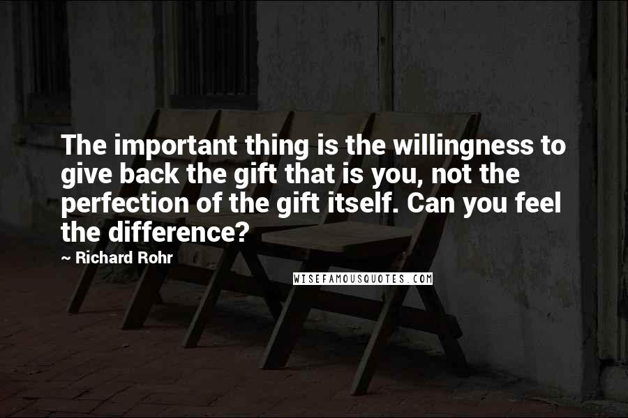 Richard Rohr Quotes: The important thing is the willingness to give back the gift that is you, not the perfection of the gift itself. Can you feel the difference?