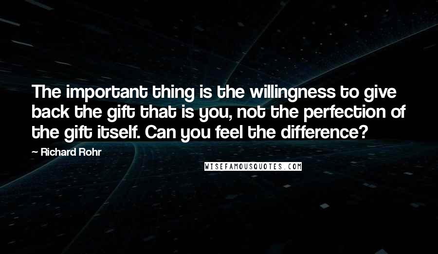 Richard Rohr Quotes: The important thing is the willingness to give back the gift that is you, not the perfection of the gift itself. Can you feel the difference?