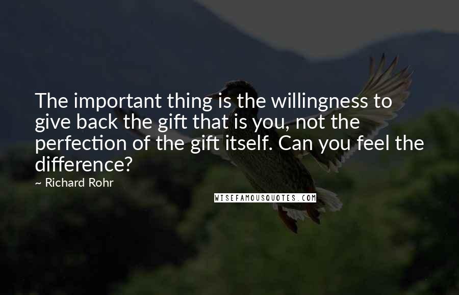 Richard Rohr Quotes: The important thing is the willingness to give back the gift that is you, not the perfection of the gift itself. Can you feel the difference?