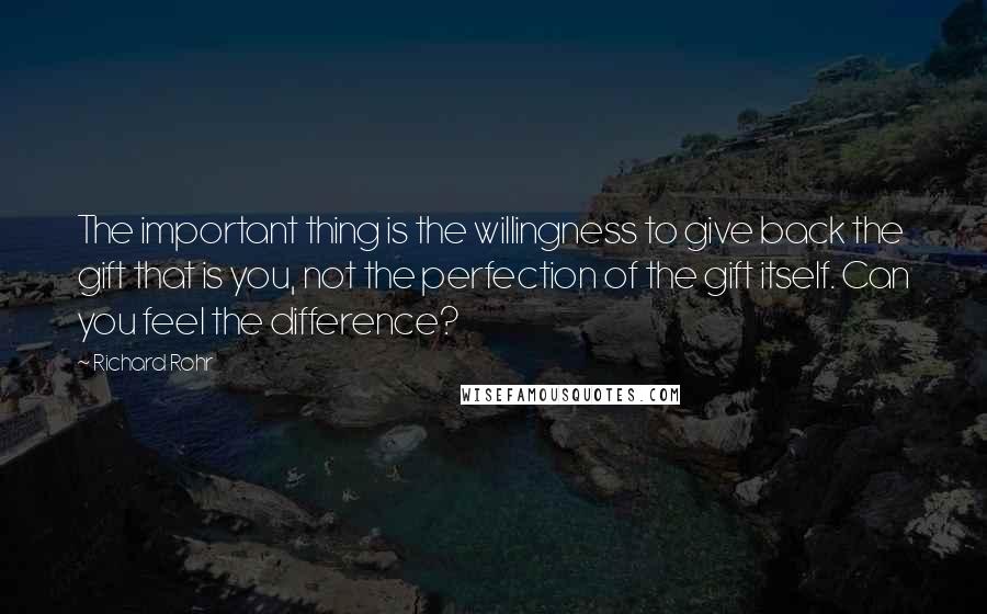 Richard Rohr Quotes: The important thing is the willingness to give back the gift that is you, not the perfection of the gift itself. Can you feel the difference?