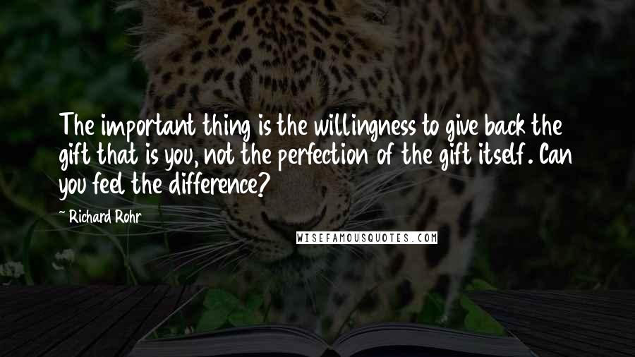 Richard Rohr Quotes: The important thing is the willingness to give back the gift that is you, not the perfection of the gift itself. Can you feel the difference?