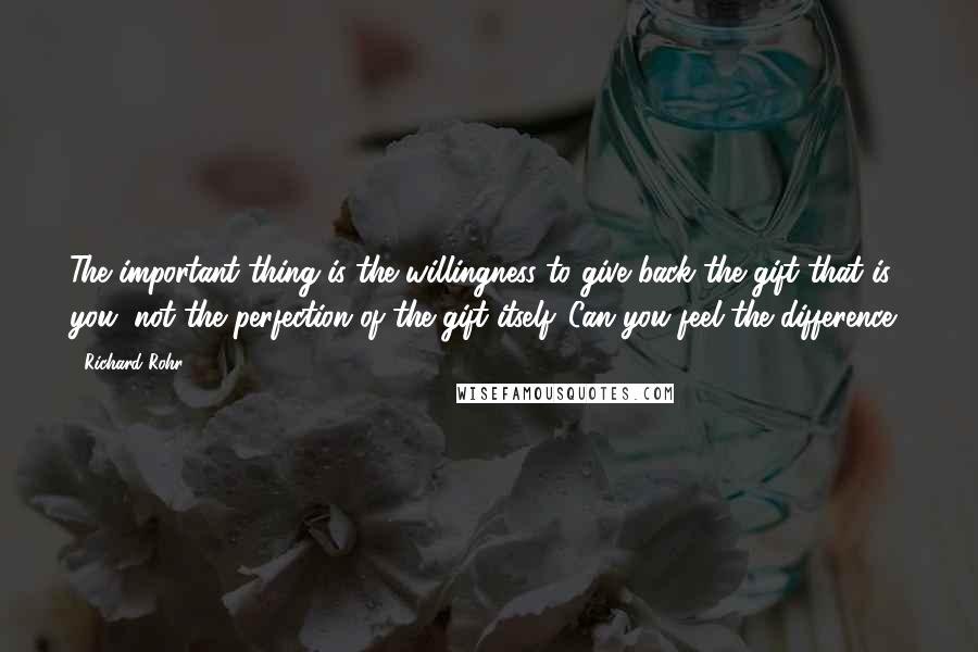 Richard Rohr Quotes: The important thing is the willingness to give back the gift that is you, not the perfection of the gift itself. Can you feel the difference?