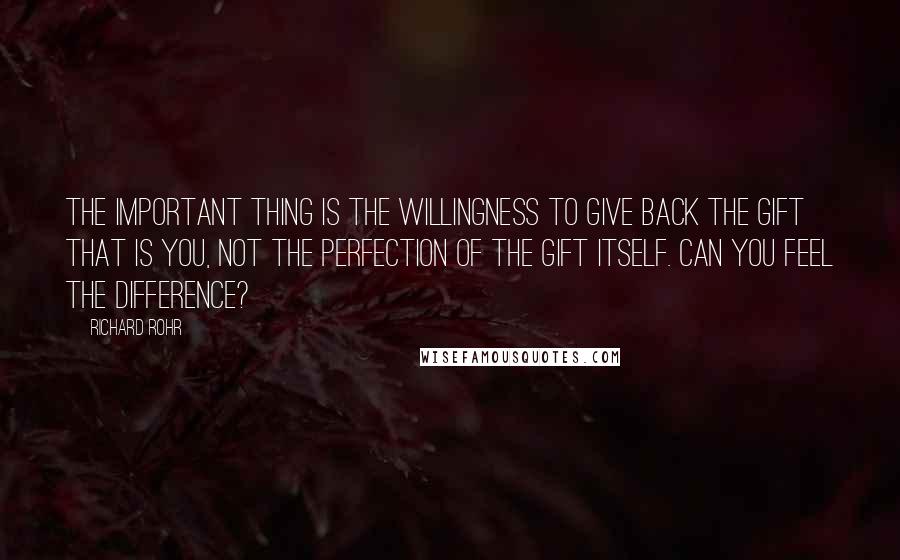 Richard Rohr Quotes: The important thing is the willingness to give back the gift that is you, not the perfection of the gift itself. Can you feel the difference?