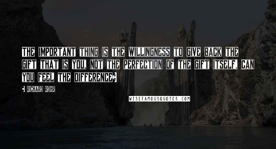 Richard Rohr Quotes: The important thing is the willingness to give back the gift that is you, not the perfection of the gift itself. Can you feel the difference?