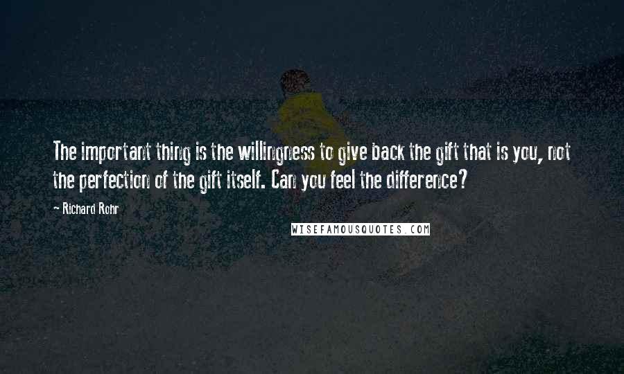 Richard Rohr Quotes: The important thing is the willingness to give back the gift that is you, not the perfection of the gift itself. Can you feel the difference?