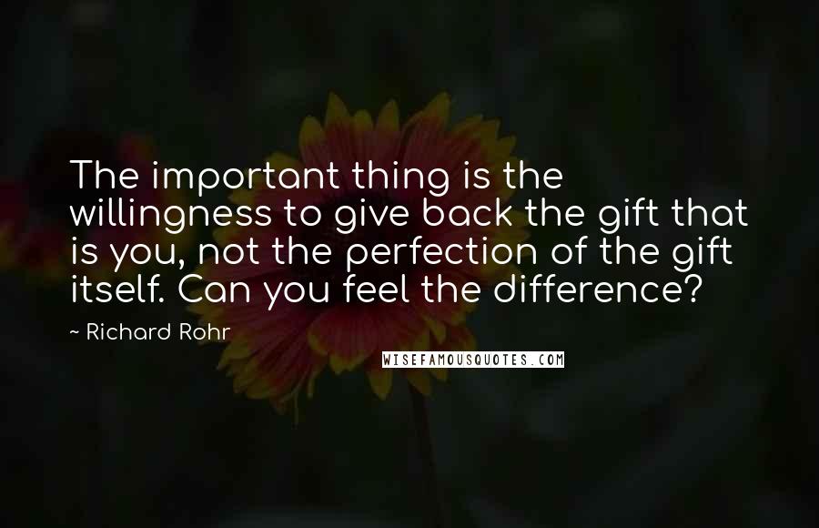 Richard Rohr Quotes: The important thing is the willingness to give back the gift that is you, not the perfection of the gift itself. Can you feel the difference?